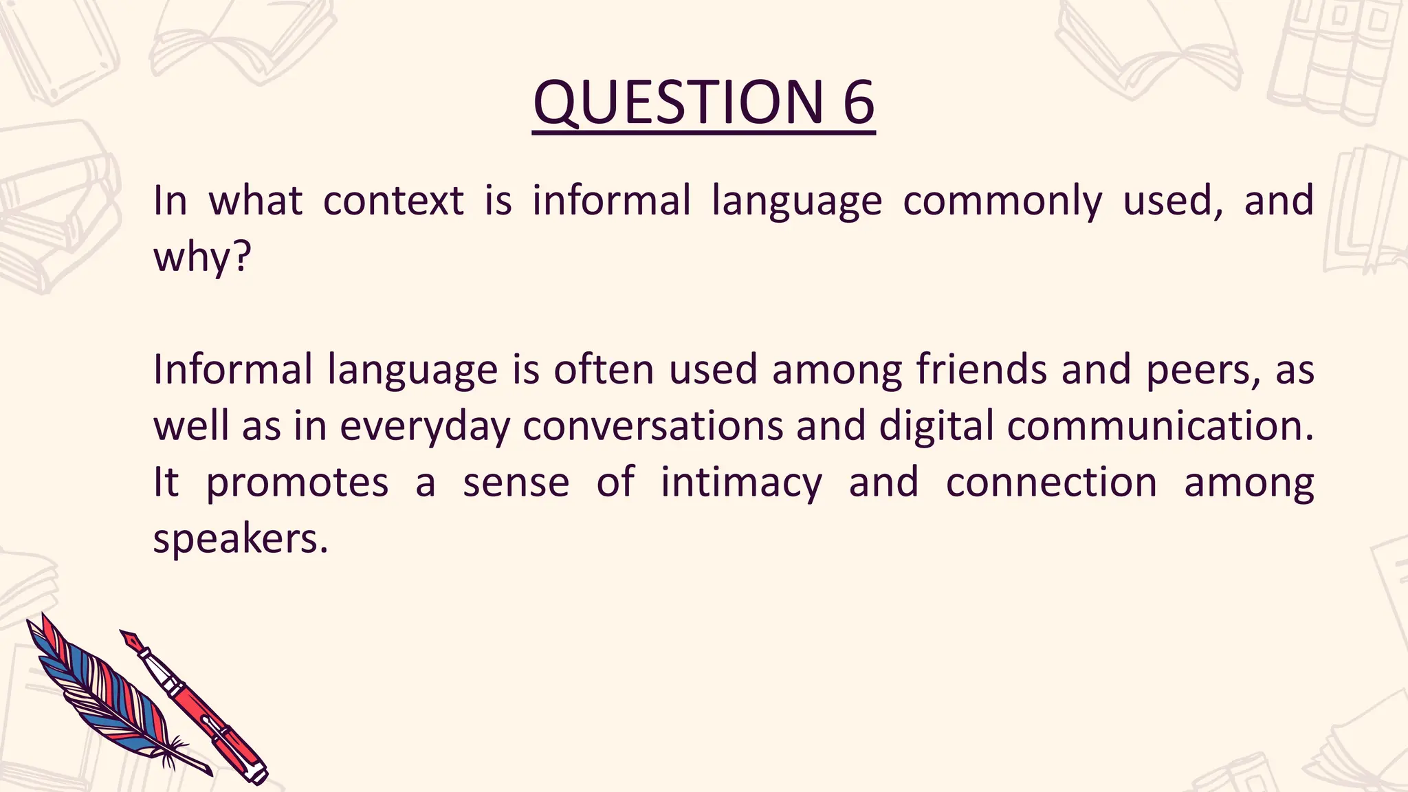 QUESTION 6
In what context is informal language commonly used, and
why?
Informal language is often used among friends and peers, as
well as in everyday conversations and digital communication.
It promotes a sense of intimacy and connection among
speakers.
 