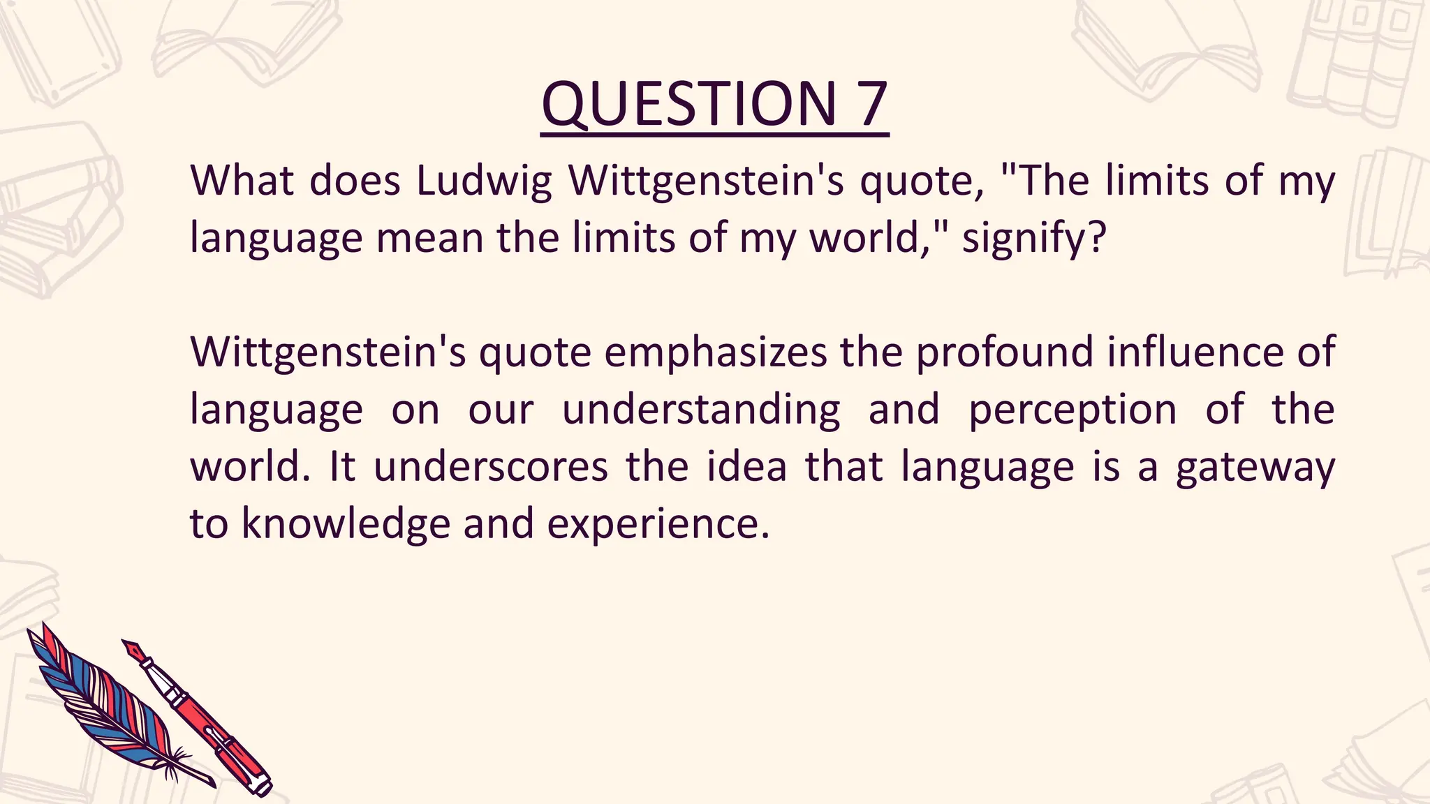 QUESTION 7
What does Ludwig Wittgenstein's quote, "The limits of my
language mean the limits of my world," signify?
Wittgenstein's quote emphasizes the profound influence of
language on our understanding and perception of the
world. It underscores the idea that language is a gateway
to knowledge and experience.
 