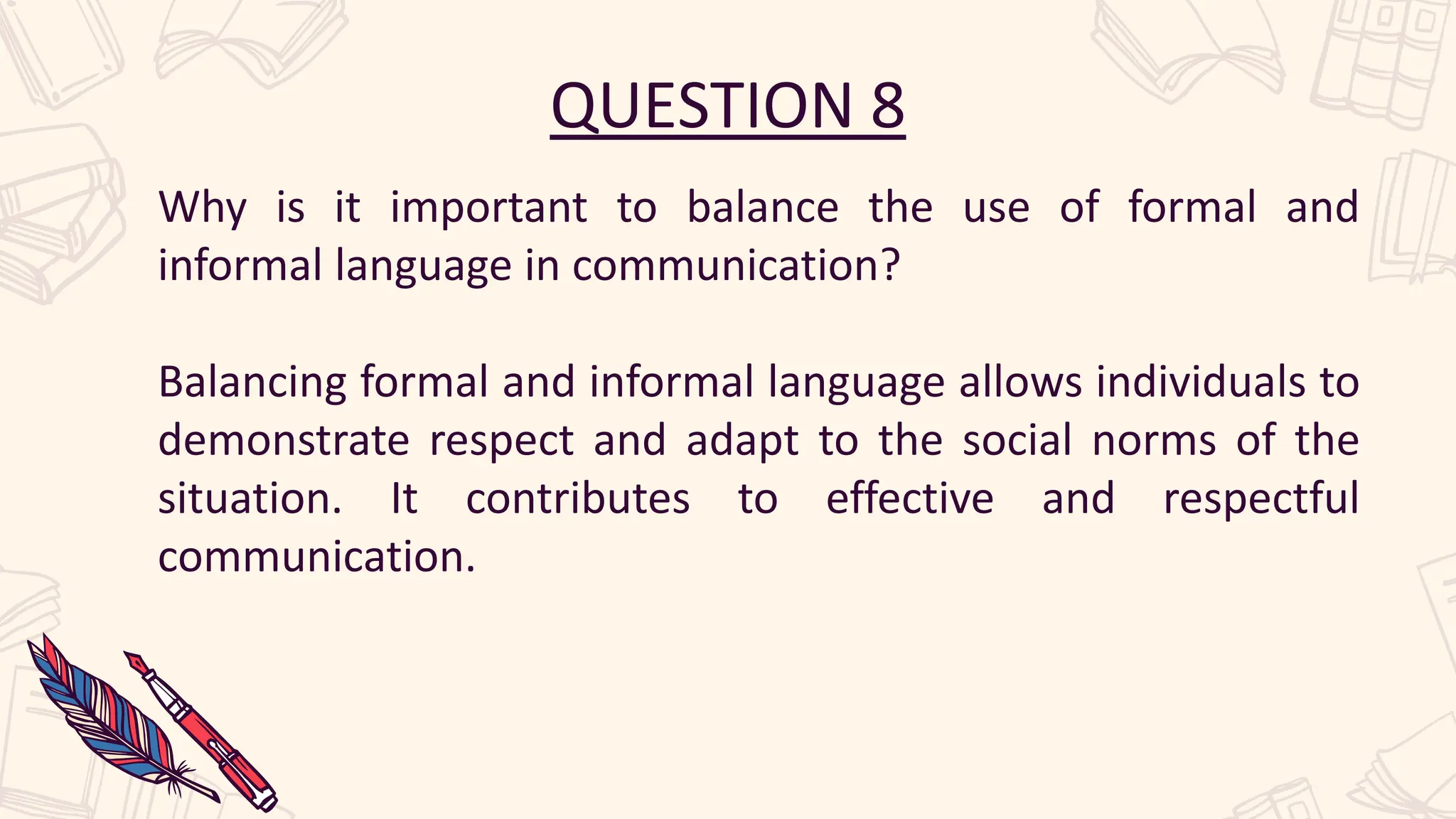 QUESTION 8
Why is it important to balance the use of formal and
informal language in communication?
Balancing formal and informal language allows individuals to
demonstrate respect and adapt to the social norms of the
situation. It contributes to effective and respectful
communication.
 