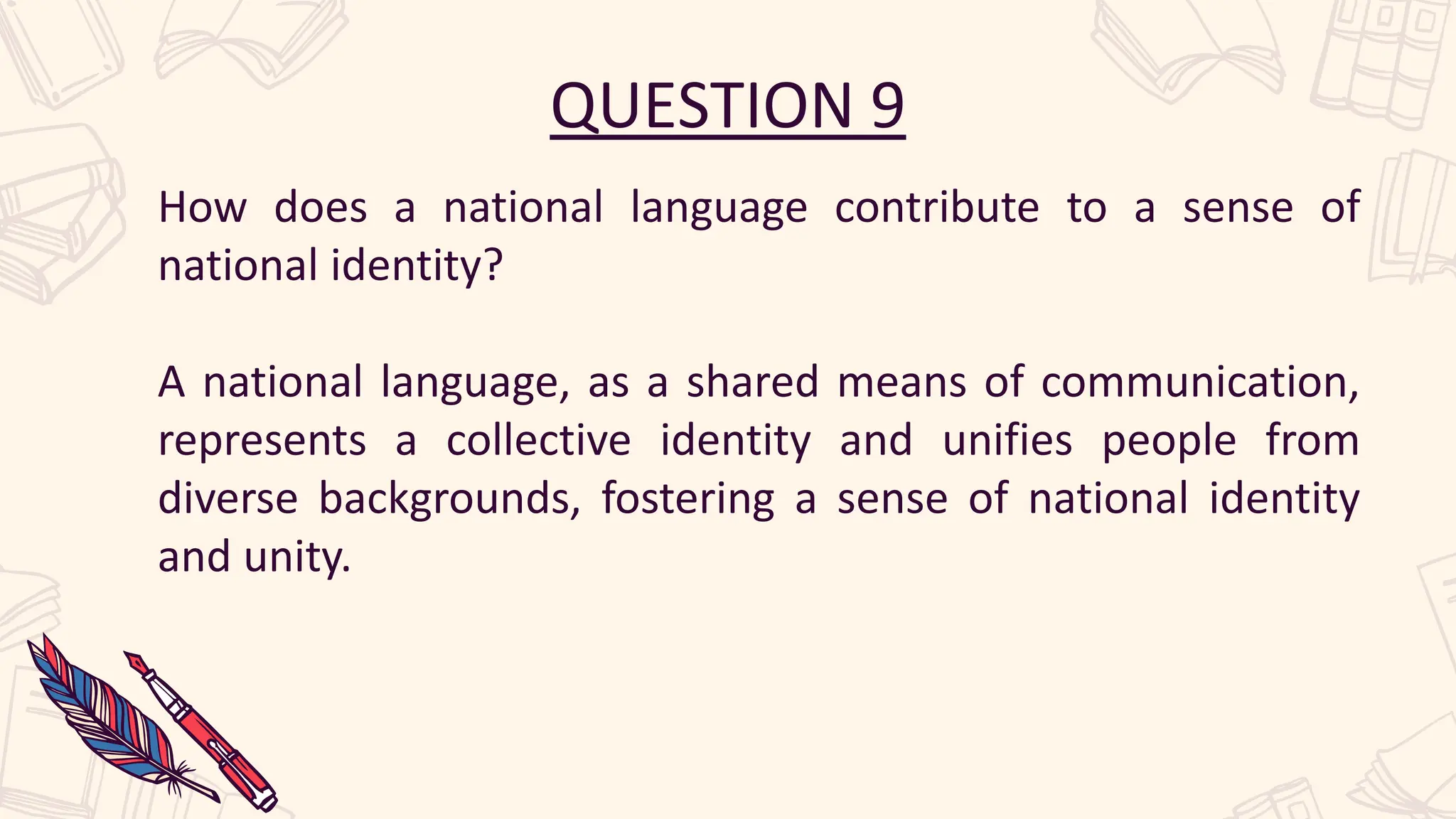 QUESTION 9
How does a national language contribute to a sense of
national identity?
A national language, as a shared means of communication,
represents a collective identity and unifies people from
diverse backgrounds, fostering a sense of national identity
and unity.
 