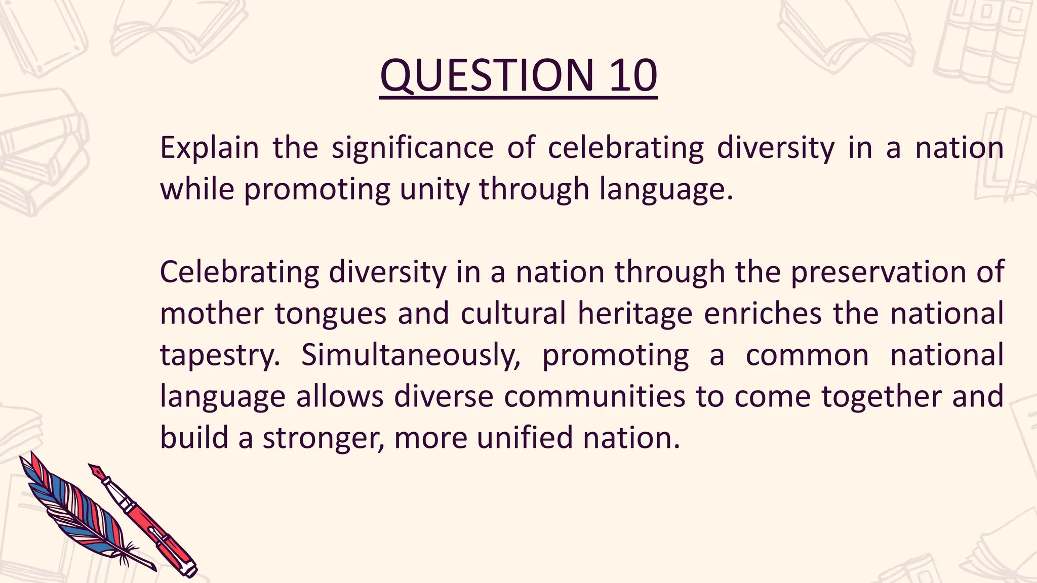 QUESTION 10
Explain the significance of celebrating diversity in a nation
while promoting unity through language.
Celebrating diversity in a nation through the preservation of
mother tongues and cultural heritage enriches the national
tapestry. Simultaneously, promoting a common national
language allows diverse communities to come together and
build a stronger, more unified nation.
 