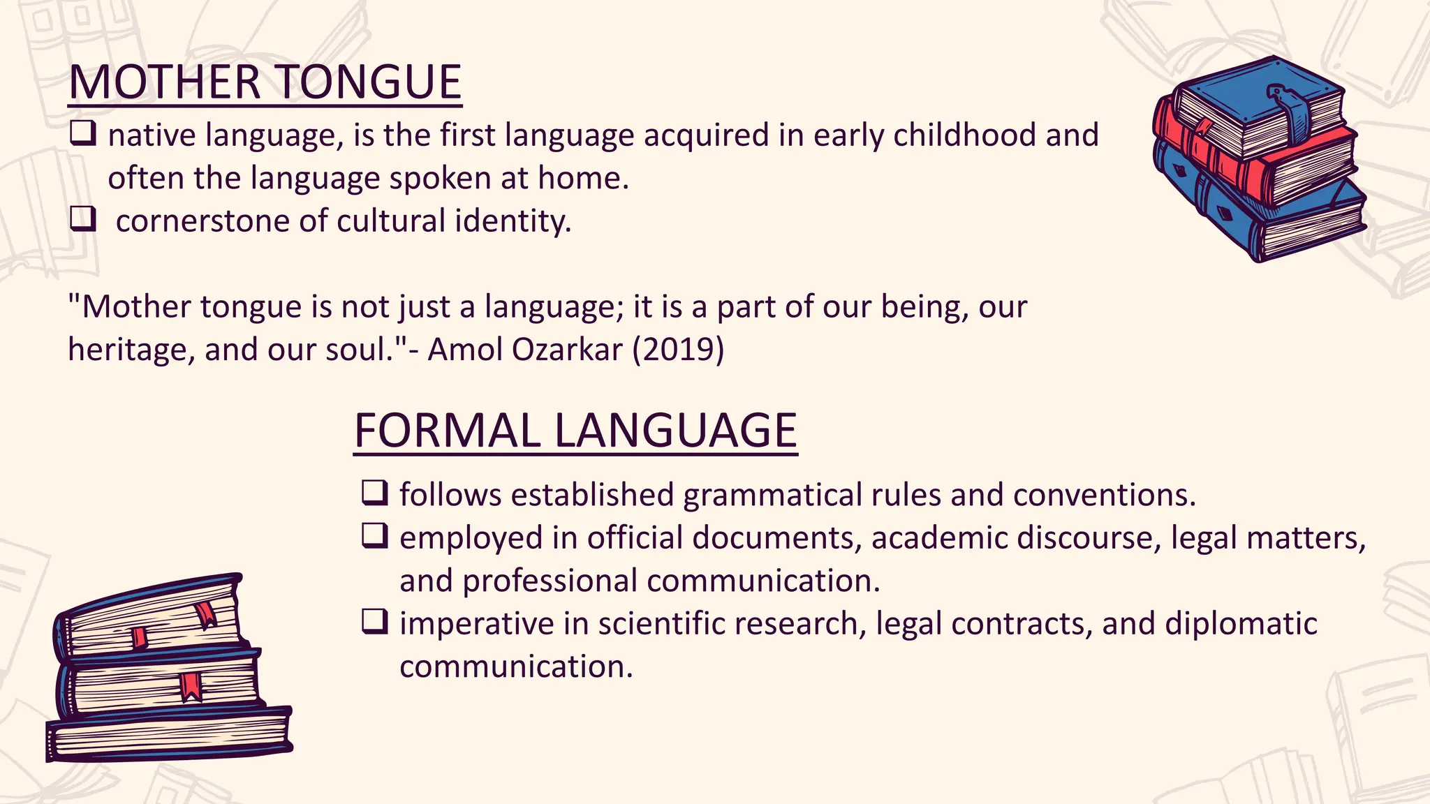 MOTHER TONGUE
 native language, is the first language acquired in early childhood and
often the language spoken at home.
 cornerstone of cultural identity.
"Mother tongue is not just a language; it is a part of our being, our
heritage, and our soul."- Amol Ozarkar (2019)
FORMAL LANGUAGE
 follows established grammatical rules and conventions.
 employed in official documents, academic discourse, legal matters,
and professional communication.
 imperative in scientific research, legal contracts, and diplomatic
communication.
 
