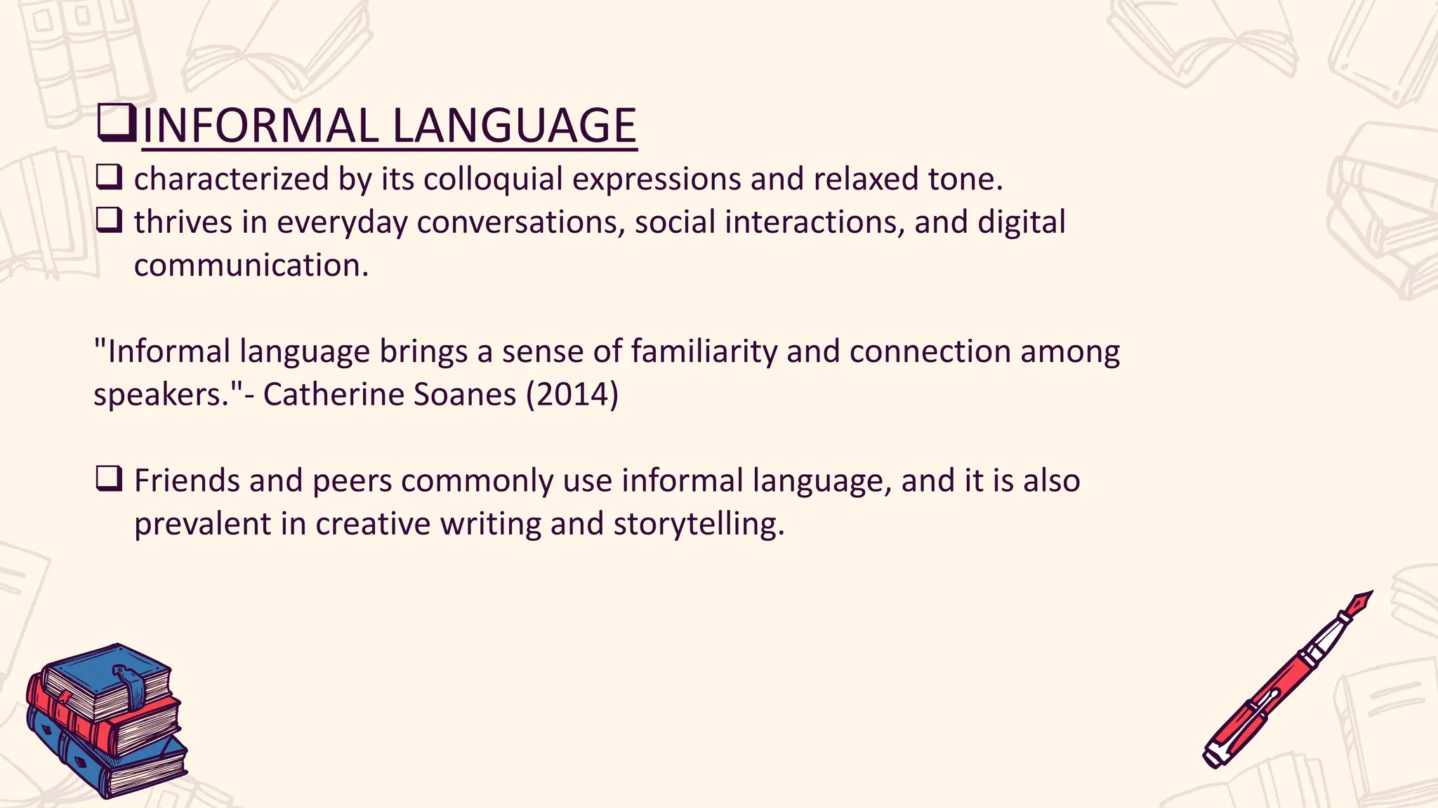 INFORMAL LANGUAGE
 characterized by its colloquial expressions and relaxed tone.
 thrives in everyday conversations, social interactions, and digital
communication.
"Informal language brings a sense of familiarity and connection among
speakers."- Catherine Soanes (2014)
 Friends and peers commonly use informal language, and it is also
prevalent in creative writing and storytelling.
 