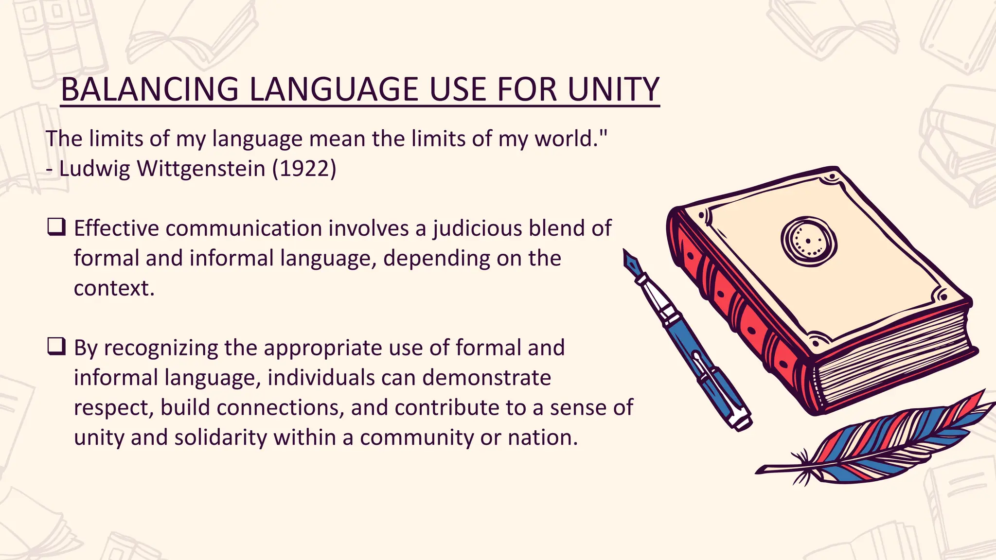 BALANCING LANGUAGE USE FOR UNITY
The limits of my language mean the limits of my world."
- Ludwig Wittgenstein (1922)
 Effective communication involves a judicious blend of
formal and informal language, depending on the
context.
 By recognizing the appropriate use of formal and
informal language, individuals can demonstrate
respect, build connections, and contribute to a sense of
unity and solidarity within a community or nation.
 