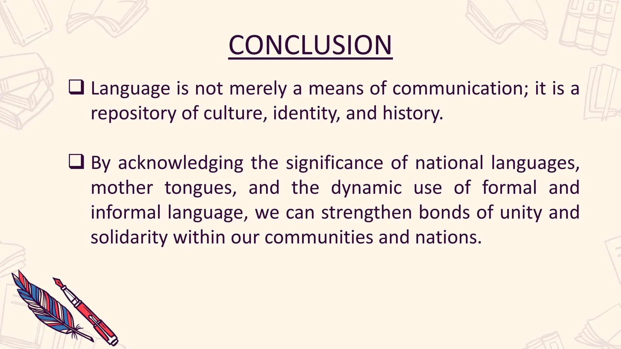 CONCLUSION
 Language is not merely a means of communication; it is a
repository of culture, identity, and history.
 By acknowledging the significance of national languages,
mother tongues, and the dynamic use of formal and
informal language, we can strengthen bonds of unity and
solidarity within our communities and nations.
 