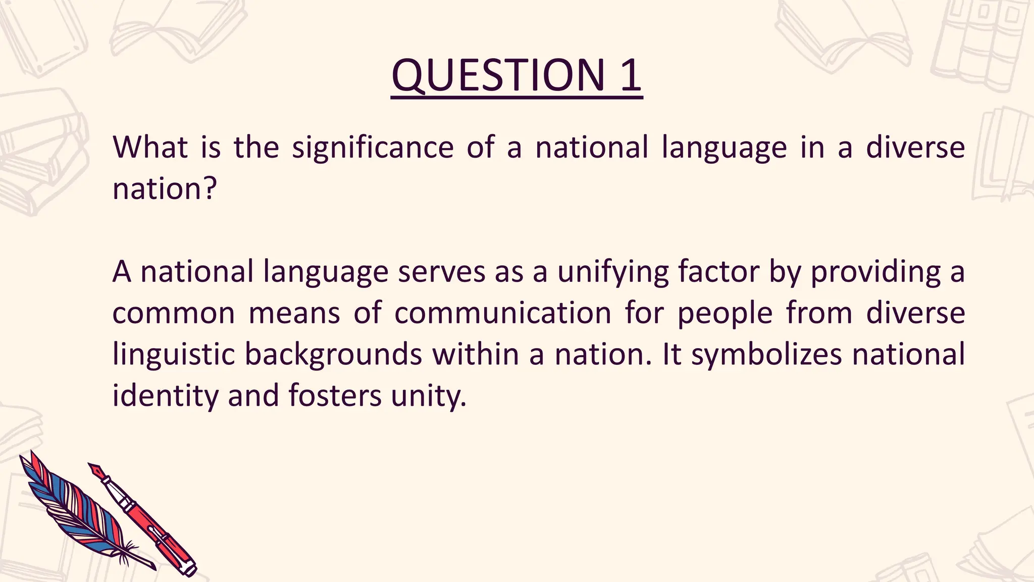 QUESTION 1
What is the significance of a national language in a diverse
nation?
A national language serves as a unifying factor by providing a
common means of communication for people from diverse
linguistic backgrounds within a nation. It symbolizes national
identity and fosters unity.
 
