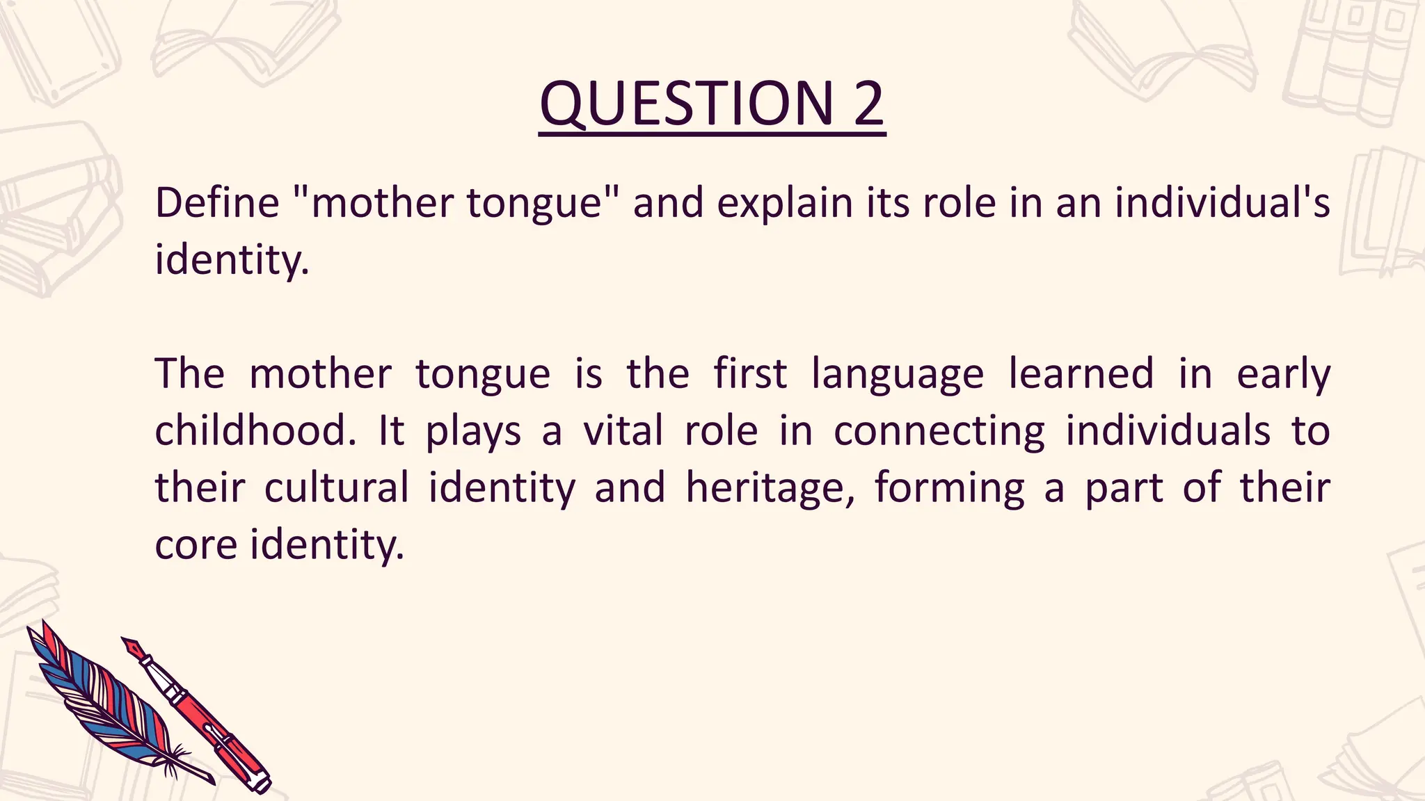 QUESTION 2
Define "mother tongue" and explain its role in an individual's
identity.
The mother tongue is the first language learned in early
childhood. It plays a vital role in connecting individuals to
their cultural identity and heritage, forming a part of their
core identity.
 
