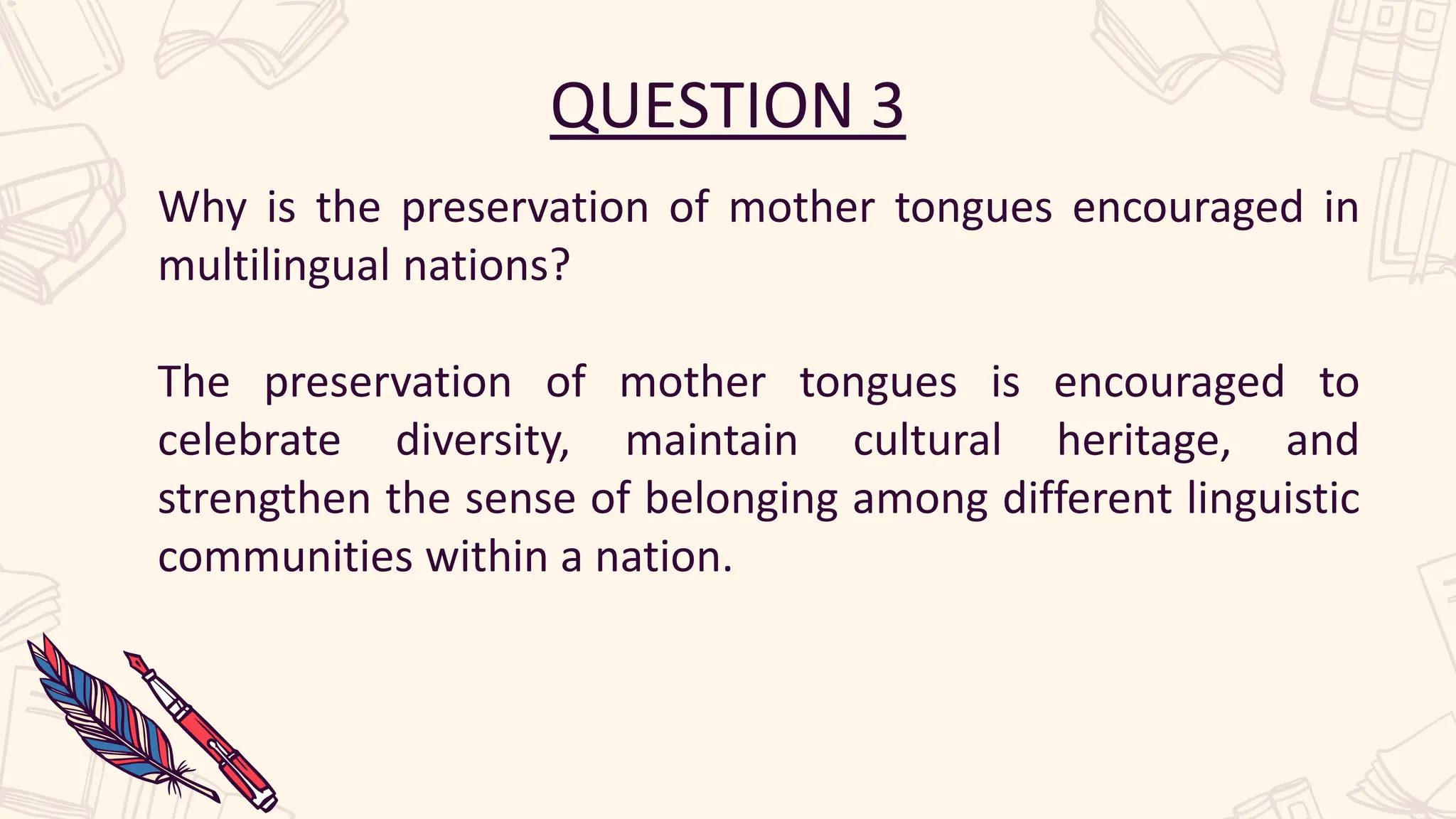 QUESTION 3
Why is the preservation of mother tongues encouraged in
multilingual nations?
The preservation of mother tongues is encouraged to
celebrate diversity, maintain cultural heritage, and
strengthen the sense of belonging among different linguistic
communities within a nation.
 