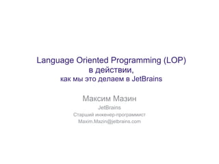 Language Oriented Programming (LOP)
            в действии,
     как мы это делаем в JetBrains

           Максим Мазин
                 JetBrains
        Старший инженер-программист
          Maxim.Mazin@jetbrains.com
 