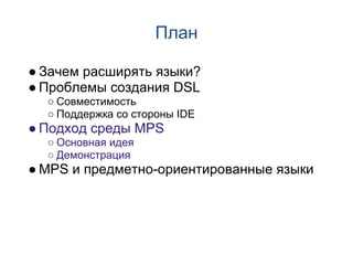 План

● Зачем расширять языки?
● Проблемы создания DSL
  ○ Совместимость
  ○ Поддержка со стороны IDE
● Подход среды MPS
  ○ Основная идея
  ○ Демонстрация
● MPS и предметно-ориентированные языки
 