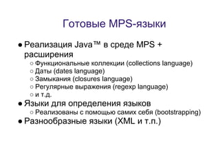 Готовые MPS-языки
● Реализация Java™ в среде MPS +
  расширения
  ○ Функциональные коллекции (collections language)
  ○ Даты (dates language)
  ○ Замыкания (closures language)
  ○ Регулярные выражения (regexp language)
  ○ и т.д.
● Языки для определения языков
  ○ Реализованы с помощью самих себя (bootstrapping)
● Разнообразные языки (XML и т.п.)
 