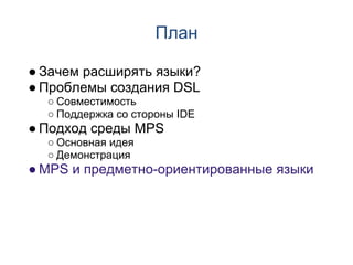 План

● Зачем расширять языки?
● Проблемы создания DSL
  ○ Совместимость
  ○ Поддержка со стороны IDE
● Подход среды MPS
  ○ Основная идея
  ○ Демонстрация
● MPS и предметно-ориентированные языки
 