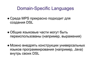 Domain-Specific Languages

● Среда MPS прекрасно подходит для
  создания DSL

● Общие языковые части могут быть
  переиспользованы (например, выражения)

● Можно внедрять конструкции универсальных
  языков программирования (например, Java)
  внутрь своих DSL
 