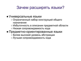 Зачем расширять языки?

● Универсальные языки
  ○ Ограниченный набор конструкций общего
    назначения
  ○ Избыточность в описании предметной области
  ○ Низкая сопровождаемость кода
● Предметно-ориентированные языки
  ○ Более высокий уровень абстракции
  ○ Лучшая сопровождаемость кода
 