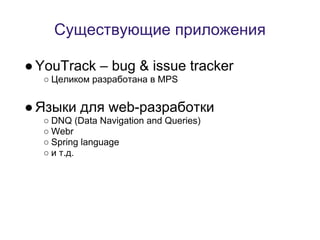 Существующие приложения

● YouTrack – bug & issue tracker
  ○ Целиком разработана в MPS


● Языки для web-разработки
  ○ DNQ (Data Navigation and Queries)
  ○ Webr
  ○ Spring language
  ○ и т.д.
 
