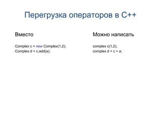 Перегрузка операторов в C++

Вместо                          Можно написать

Complex c = new Complex(1,2);   complex c(1,2);
Complex d = c.add(a);           complex d = c + a;
 