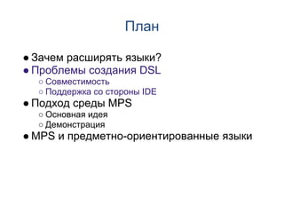 План

● Зачем расширять языки?
● Проблемы создания DSL
  ○ Совместимость
  ○ Поддержка со стороны IDE
● Подход среды MPS
  ○ Основная идея
  ○ Демонстрация
● MPS и предметно-ориентированные языки
 