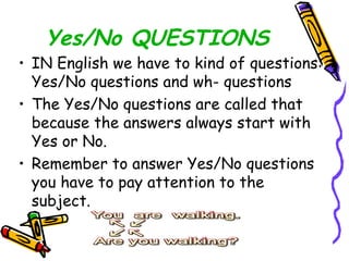 Yes/No QUESTIONS IN English we have to kind of questions: Yes/No questions and wh- questions The Yes/No questions are called that because the answers always start with Yes or No. Remember to answer Yes/No questions you have to pay attention to the subject. 