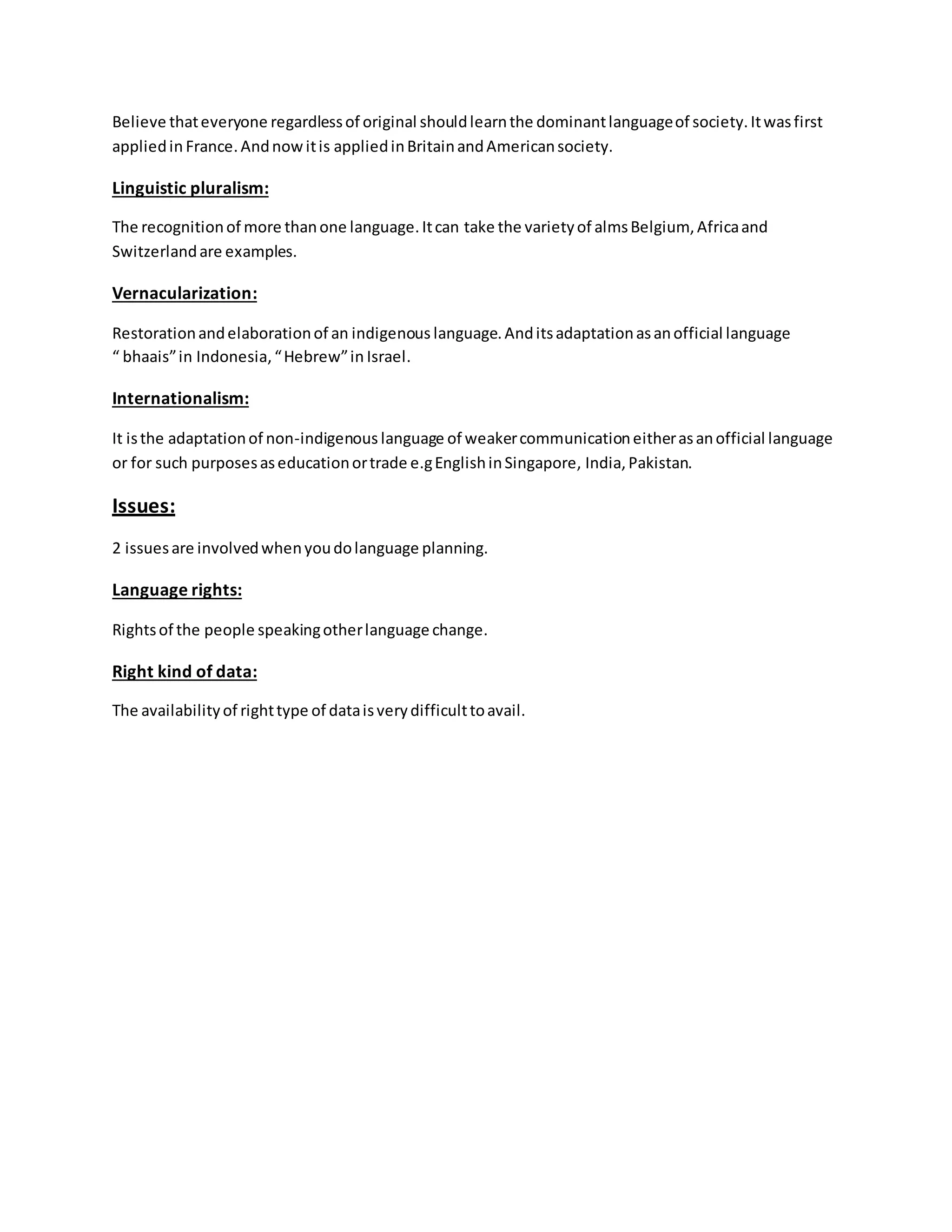 Believe thateveryone regardlessof original shouldlearnthe dominantlanguageof society.Itwasfirst
appliedin France.Andnowitis appliedinBritainandAmericansociety.
Linguistic pluralism:
The recognitionof more thanone language.Itcan take the varietyof almsBelgium, Africaand
Switzerlandare examples.
Vernacularization:
Restorationandelaborationof an indigenous language.Anditsadaptationasanofficial language
“ bhaais”in Indonesia,“Hebrew”in Israel.
Internationalism:
It isthe adaptationof non-indigenous language of weakercommunicationeitherasanofficial language
or for such purposesaseducationortrade e.gEnglishinSingapore, India,Pakistan.
Issues:
2 issuesare involvedwhenyoudolanguage planning.
Language rights:
Rightsof the people speakingotherlanguage change.
Right kind of data:
The availabilityof righttype of dataisverydifficulttoavail.
 