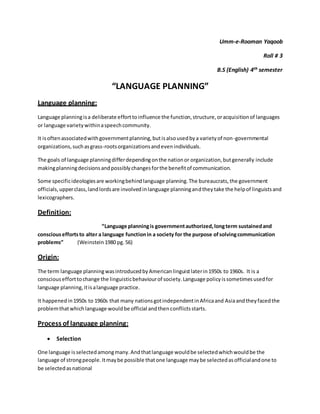 Umm-e-Rooman Yaqoob
Roll # 3
B.S (English) 4th semester
“LANGUAGE PLANNING”
Language planning:
Language planningisa deliberate efforttoinfluence the function,structure,oracquisitionof languages
or language varietywithinaspeechcommunity.
It isoftenassociatedwithgovernmentplanning,butisalsousedbya varietyof non-governmental
organizations,suchasgrass-rootsorganizationsandevenindividuals.
The goals of language planningdifferdependingonthe nationor organization,butgenerally include
makingplanningdecisionsandpossiblychangesforthe benefitof communication.
Some specificideologiesare workingbehindlanguage planning.The bureaucrats, the government
officials,upperclass,landlordsare involvedinlanguage planningandtheytake the helpof linguistsand
lexicographers.
Definition:
“Language planningis governmentauthorized,longterm sustainedand
consciouseffortsto alter a language functionin a society for the purpose ofsolvingcommunication
problems” (Weinstein 1980 pg. 56)
Origin:
The term language planningwasintroducedbyAmericanlinguistlaterin1950s to 1960s. It is a
consciousefforttochange the linguisticbehaviourof society.Language policyissometimesusedfor
language planning,itisalanguage practice.
It happenedin1950s to 1960s that many nationsgotindependentinAfricaand Asiaandtheyfacedthe
problemthatwhichlanguage wouldbe official andthenconflictsstarts.
Process of language planning:
 Selection
One language isselectedamongmany.Andthatlanguage wouldbe selectedwhichwouldbe the
language of strongpeople.Itmaybe possible thatone language maybe selectedasofficialandone to
be selectedasnational
 