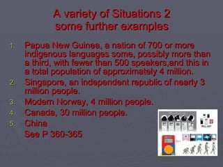 A variety of Situations 2 some further examples Papua New Guinea, a nation of 700 or more indigenous languages some, possibly more than a third, with fewer than 500 speakers,and this in a total population of approximately 4 million. Singapore, an independent republic of nearly 3 million people. Modern Norway, 4 million people. Canada, 30 million people. China See P 360-365 
