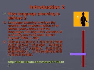 Introduction 2 How language planning is defined 2 4.  Language planning involves the creation and implementation of an official policy about how the languages and linguistic varieties of a country are to be used. David Crystal (1996, p. 366)  5.  国家或社会团体为了对语言进行管理而进行的各种工作的统称。所谓规划或管理是个广义的概念，包括语言的选择和规范化、文字的创制和改革等方面的具体问题。 （ http://baike.baidu.com/view/677104.htm ）   