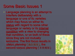 Some Basic Issues 1 Language planning is an attempt to interfere deliberately with a language or one of its varieties which may focus on either its  status  with regard to some other language or variety or its  internal condition  with a view to changing that condition, or on both of these since they are not mutually exclusive. The first focus results in  status planning  ( 地位规划 ),  the second corpus planning ( 本体规划 ) 