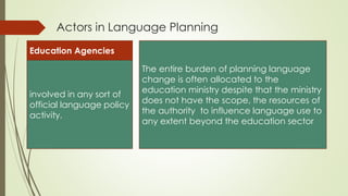Actors in Language Planning
Education Agencies
involved in any sort of
official language policy
activity.
The entire burden of planning language
change is often allocated to the
education ministry despite that the ministry
does not have the scope, the resources of
the authority to influence language use to
any extent beyond the education sector
 