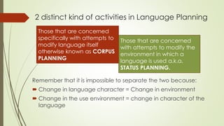 2 distinct kind of activities in Language Planning
Remember that it is impossible to separate the two because:
 Change in language character = Change in environment
 Change in the use environment = change in character of the
language
Those that are concerned
specifically with attempts to
modify language itself
otherwise known as CORPUS
PLANNING
Those that are concerned
with attempts to modify the
environment in which a
language is used a.k.a.
STATUS PLANNING.
 