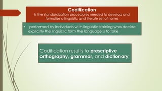 Codification
Is the standardization procedures needed to develop and
formalize a linguistic and literate set of norms
• performed by individuals with linguistic training who decide
explicitly the linguistic form the language is to take
Codification results to prescriptive
orthography, grammar, and dictionary
 