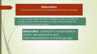 Elaboration
Focuses on the functional development of that language
• once a language has been codified, there is a need to
continue the implementation of the norm to meet the
functions of a modern world
Elaboration will lead to modernization,
stylistic development and
internationalization of the language.
 
