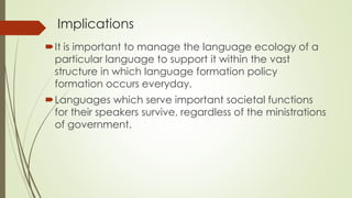 Implications
It is important to manage the language ecology of a
particular language to support it within the vast
structure in which language formation policy
formation occurs everyday.
Languages which serve important societal functions
for their speakers survive, regardless of the ministrations
of government.
 