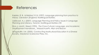 References
Kaplan, R. B., & Baldauf, R. B. (1997). Language planning from practice to
theory. Clevedon [England: Multilingual Matters.
Liddicoat, A.J. (2007). Language Planning and Policy: Issues in Language
Planning and Literacy. Toronto: Multilingual Matters LTD
Rico, L. and K. Weed (1995). The Cross-Cultural, Language, and Academic
Development Handbook. Massachusetts: Allyn and Bacon
Sinagatullin, I.M. (2003). Constructing Multicultural Education in a Diverse
Society. Maryland: Scarecrow Press, Inc.
 