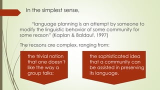 In the simplest sense,
“language planning is an attempt by someone to
modify the linguistic behavior of some community for
some reason” (Kaplan & Baldauf, 1997)
The reasons are complex, ranging from:
the trivial notion
that one doesn’t
like the way a
group talks;
the sophisticated idea
that a community can
be assisted in preserving
its language.
 