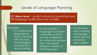 Levels of Language Planning
(1) Macro level - usually involves the government and
the language modifications are complex.
Examples:
• To modernize a
language so
that it can deal
with the vast
technological
changes that
are occurring;
• To standardize a
language to achieve
unification so that it
can be understood
by various sub-groups
who may speak
different varieties of
that language;
• To provide a
way of writing
a language
which has not
previously
been written
 