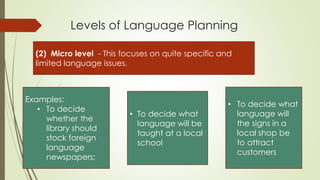 Levels of Language Planning
(2) Micro level - This focuses on quite specific and
limited language issues.
Examples:
• To decide
whether the
library should
stock foreign
language
newspapers;
• To decide what
language will be
taught at a local
school
• To decide what
language will
the signs in a
local shop be
to attract
customers
 