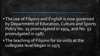 ▪The use of Filipino and English is now governed
by Department of Education, Culture and Sports
Policy No. 25 promulgated in 1974, and No. 52
promulgated in 1987.
▪The teaching of Filipino for six units at the
collegiate level began in 1975
 