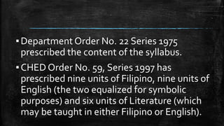 ▪Department Order No. 22 Series 1975
prescribed the content of the syllabus.
▪CHED Order No. 59, Series 1997 has
prescribed nine units of Filipino, nine units of
English (the two equalized for symbolic
purposes) and six units of Literature (which
may be taught in either Filipino or English).
 