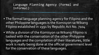 Language Planning Agency (Formal and
Informal)
▪ The formal language planning agency for Filipino and the
other Philippine languages is the Komisyon saWikang
Filipino established in 1991 by Republic Act No. 7104
▪ While a division of the Komisyon saWikang Filipino is
tasked with the conservation of the other Philippine
languages and the compilation of their literatures, little
work is really being done at the official government level
for the conservation of these languages.
 