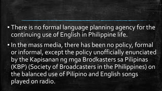 ▪ There is no formal language planning agency for the
continuing use of English in Philippine life.
▪ In the mass media, there has been no policy, formal
or informal, except the policy unofficially enunciated
by the Kapisanan ng mga Brodkasters sa Pilipinas
(KBP) (Society of Broadcasters in the Philippines) on
the balanced use of Pilipino and English songs
played on radio.
 