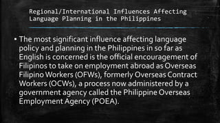 Regional/International Influences Affecting
Language Planning in the Philippines
▪ The most significant influence affecting language
policy and planning in the Philippines in so far as
English is concerned is the official encouragement of
Filipinos to take on employment abroad as Overseas
FilipinoWorkers (OFWs), formerly Overseas Contract
Workers (OCWs), a process now administered by a
government agency called the Philippine Overseas
Employment Agency (POEA).
 