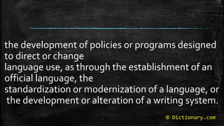 © Dictionary.com
the development of policies or programs designed
to direct or change
language use, as through the establishment of an
official language, the
standardization or modernization of a language, or
the development or alteration of a writing system.
 
