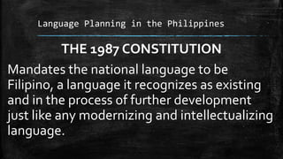 Language Planning in the Philippines
THE 1987 CONSTITUTION
Mandates the national language to be
Filipino, a language it recognizes as existing
and in the process of further development
just like any modernizing and intellectualizing
language.
 