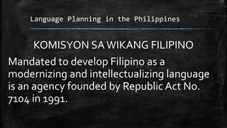 Language Planning in the Philippines
KOMISYON SAWIKANG FILIPINO
Mandated to develop Filipino as a
modernizing and intellectualizing language
is an agency founded by Republic Act No.
7104 in 1991.
 