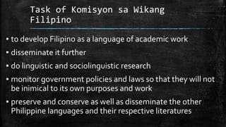 Task of Komisyon sa Wikang
Filipino
▪ to develop Filipino as a language of academic work
▪ disseminate it further
▪ do linguistic and sociolinguistic research
▪ monitor government policies and laws so that they will not
be inimical to its own purposes and work
▪ preserve and conserve as well as disseminate the other
Philippine languages and their respective literatures
 
