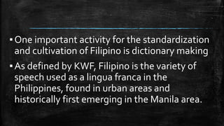 ▪One important activity for the standardization
and cultivation of Filipino is dictionary making
▪As defined by KWF, Filipino is the variety of
speech used as a lingua franca in the
Philippines, found in urban areas and
historically first emerging in the Manila area.
 
