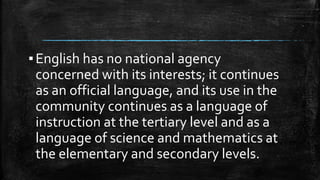 ▪English has no national agency
concerned with its interests; it continues
as an official language, and its use in the
community continues as a language of
instruction at the tertiary level and as a
language of science and mathematics at
the elementary and secondary levels.
 
