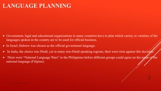 LANGUAGE PLANNING
 Government, legal and educational organizations in many countries have to plan which variety or varieties of the
languages spoken in the country are to be used for official business.
 In Israel, Hebrew was chosen as the official government language.
 In India, the choice was Hindi, yet in many non-Hindi speaking regions, their were riots against this decision.
 There were “National Language Wars” in the Philippines before different groups could agree on the name of the
national language (Filipino).
bsf1704470@ue.edu.pk
3
 