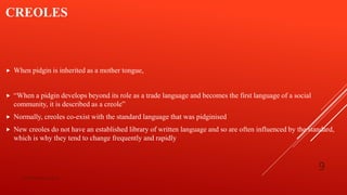 CREOLES
 When pidgin is inherited as a mother tongue,
 “When a pidgin develops beyond its role as a trade language and becomes the first language of a social
community, it is described as a creole”
 Normally, creoles co-exist with the standard language that was pidginised
 New creoles do not have an established library of written language and so are often influenced by the standard,
which is why they tend to change frequently and rapidly
bsf1704470@ue.edu.pk
9
 