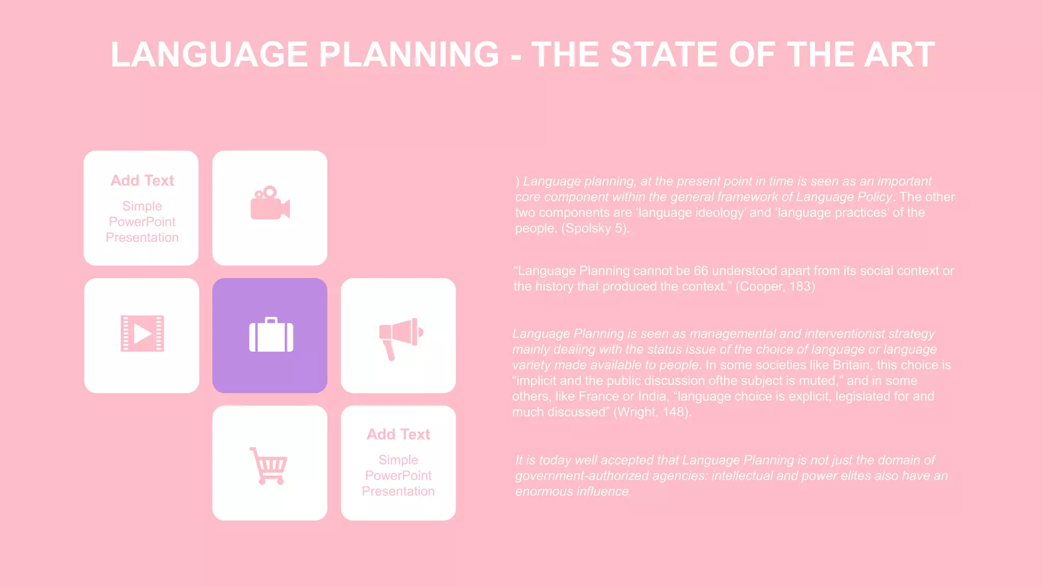 LANGUAGE PLANNING - THE STATE OF THE ART
Add Text
Simple
PowerPoint
Presentation
Add Text
Simple
PowerPoint
Presentation
) Language planning, at the present point in time is seen as an important
core component within the general framework of Language Policy. The other
two components are ‘language ideology’ and ‘language practices’ of the
people. (Spolsky 5).
“Language Planning cannot be 66 understood apart from its social context or
the history that produced the context.” (Cooper, 183)
Language Planning is seen as managemental and interventionist strategy
mainly dealing with the status issue of the choice of language or language
variety made available to people. In some societies like Britain, this choice is
“implicit and the public discussion ofthe subject is muted,” and in some
others, like France or India, “language choice is explicit, legislated for and
much discussed” (Wright, 148).
It is today well accepted that Language Planning is not just the domain of
government-authorized agencies: intellectual and power elites also have an
enormous influence.
 